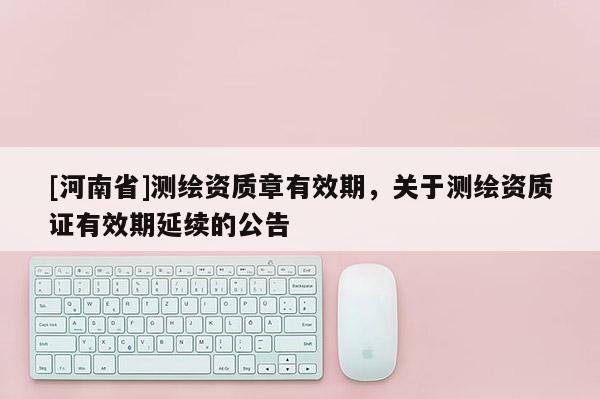 [河南省]測繪資質章有效期，關于測繪資質證有效期延續的公告