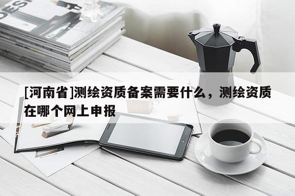 [河南省]測繪資質備案需要什么，測繪資質在哪個網上申報