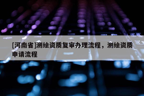 [河南省]測繪資質復審辦理流程，測繪資質申請流程