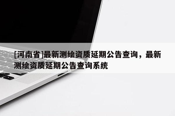 [河南省]最新測(cè)繪資質(zhì)延期公告查詢，最新測(cè)繪資質(zhì)延期公告查詢系統(tǒng)