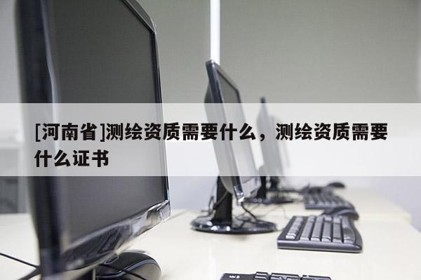 [河南省]測繪資質需要什么，測繪資質需要什么證書