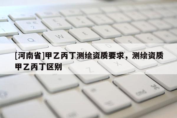 [河南省]甲乙丙丁測繪資質要求，測繪資質甲乙丙丁區別