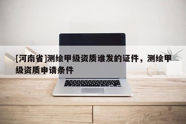 [河南省]測(cè)繪甲級(jí)資質(zhì)誰(shuí)發(fā)的證件，測(cè)繪甲級(jí)資質(zhì)申請(qǐng)條件