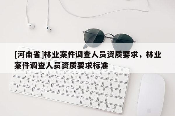 [河南省]林業案件調查人員資質要求，林業案件調查人員資質要求標準