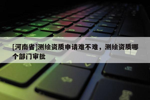 [河南省]測繪資質申請難不難，測繪資質哪個部門審批