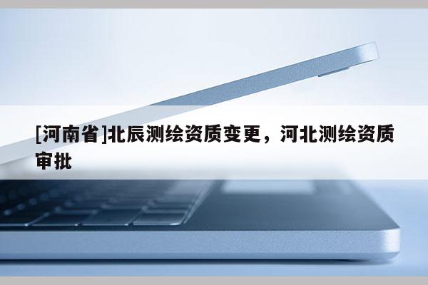[河南省]北辰測繪資質變更，河北測繪資質審批