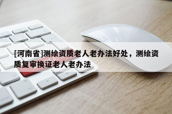 [河南省]測繪資質老人老辦法好處，測繪資質復審換證老人老辦法