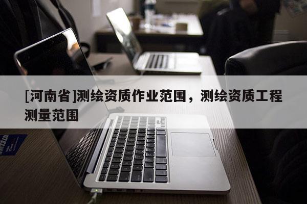 [河南省]測繪資質(zhì)作業(yè)范圍，測繪資質(zhì)工程測量范圍