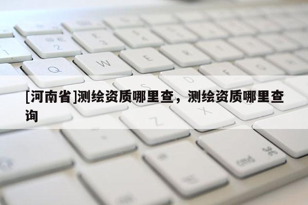 [河南省]測繪資質(zhì)哪里查，測繪資質(zhì)哪里查詢