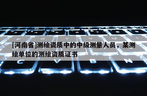 [河南省]測(cè)繪資質(zhì)中的中級(jí)測(cè)量人員，某測(cè)繪單位的測(cè)繪資質(zhì)證書(shū)