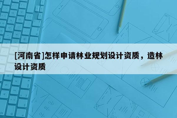 [河南省]怎樣申請林業(yè)規(guī)劃設(shè)計資質(zhì)，造林設(shè)計資質(zhì)