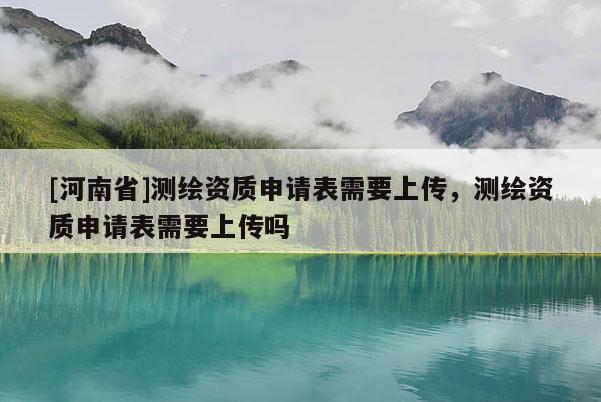 [河南省]測繪資質申請表需要上傳，測繪資質申請表需要上傳嗎