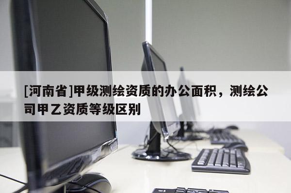 [河南省]甲級(jí)測(cè)繪資質(zhì)的辦公面積，測(cè)繪公司甲乙資質(zhì)等級(jí)區(qū)別