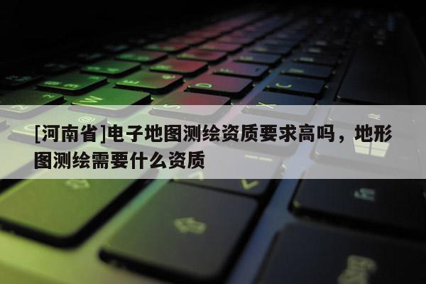 [河南省]電子地圖測繪資質要求高嗎，地形圖測繪需要什么資質