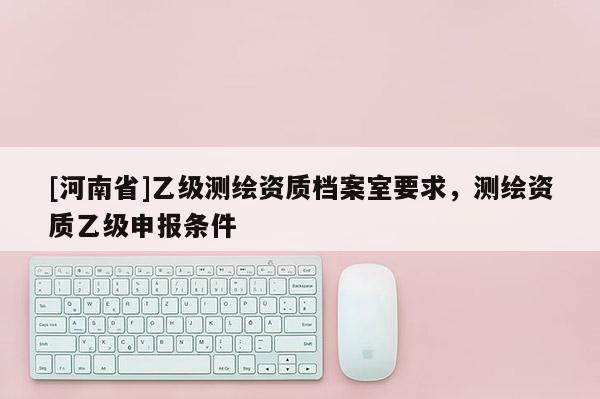 [河南省]乙級測繪資質檔案室要求，測繪資質乙級申報條件