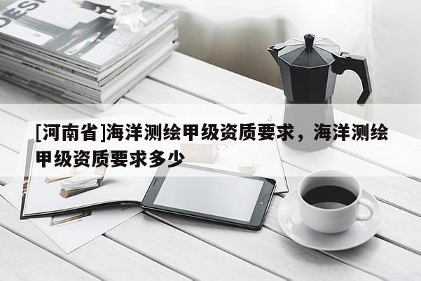 [河南省]海洋測繪甲級資質(zhì)要求，海洋測繪甲級資質(zhì)要求多少
