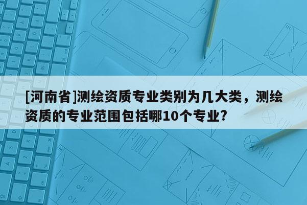 [河南省]測繪資質專業類別為幾大類，測繪資質的專業范圍包括哪10個專業?