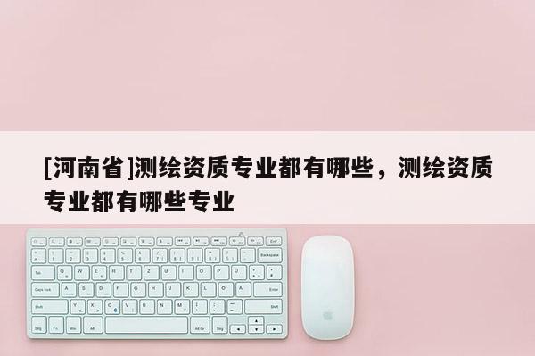 [河南省]測繪資質專業都有哪些，測繪資質專業都有哪些專業