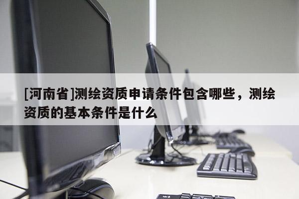 [河南省]測繪資質申請條件包含哪些，測繪資質的基本條件是什么