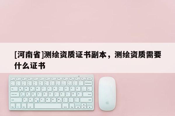 [河南省]測繪資質(zhì)證書副本，測繪資質(zhì)需要什么證書
