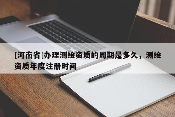 [河南省]辦理測繪資質的周期是多久，測繪資質年度注冊時間