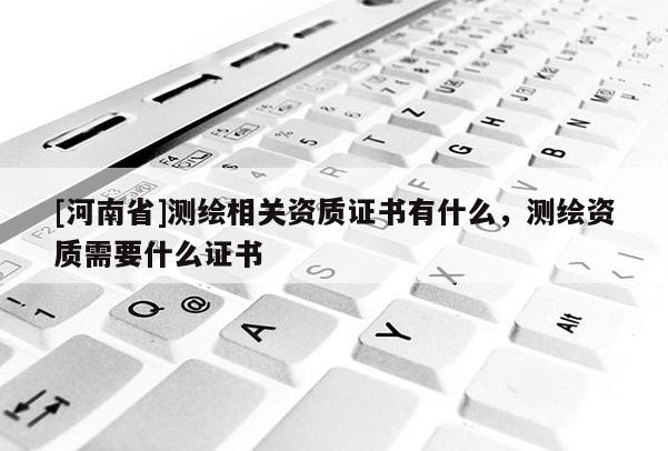 [河南省]測繪相關資質證書有什么，測繪資質需要什么證書