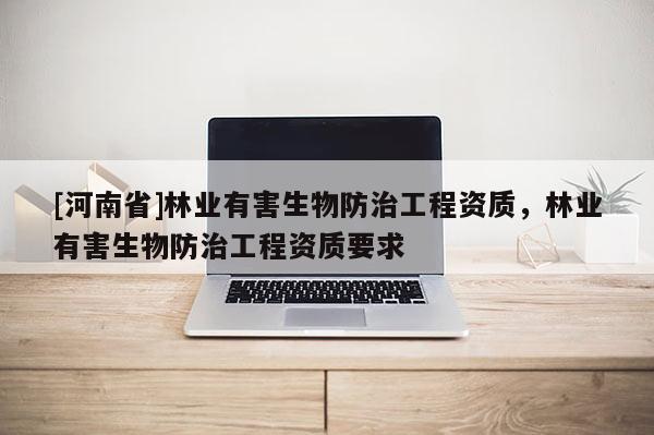 [河南省]林業(yè)有害生物防治工程資質(zhì)，林業(yè)有害生物防治工程資質(zhì)要求