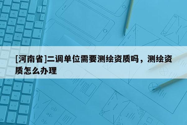 [河南省]二調單位需要測繪資質嗎，測繪資質怎么辦理