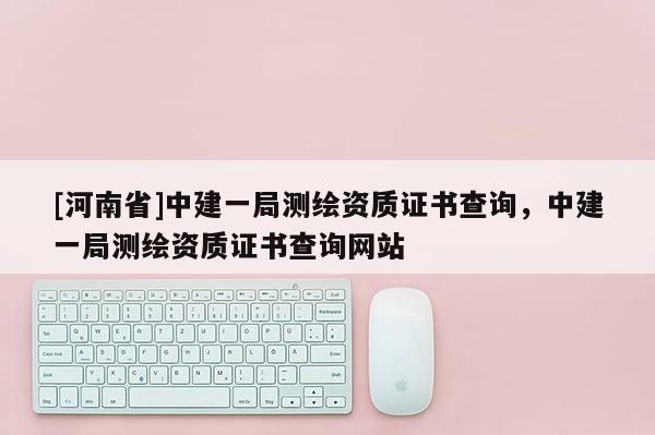 [河南省]中建一局測繪資質證書查詢，中建一局測繪資質證書查詢網站