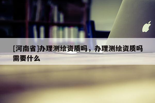 [河南省]辦理測繪資質嗎，辦理測繪資質嗎需要什么