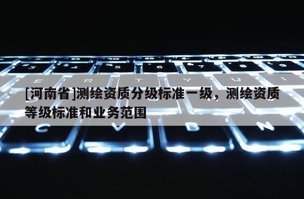 [河南省]測(cè)繪資質(zhì)分級(jí)標(biāo)準(zhǔn)一級(jí)，測(cè)繪資質(zhì)等級(jí)標(biāo)準(zhǔn)和業(yè)務(wù)范圍