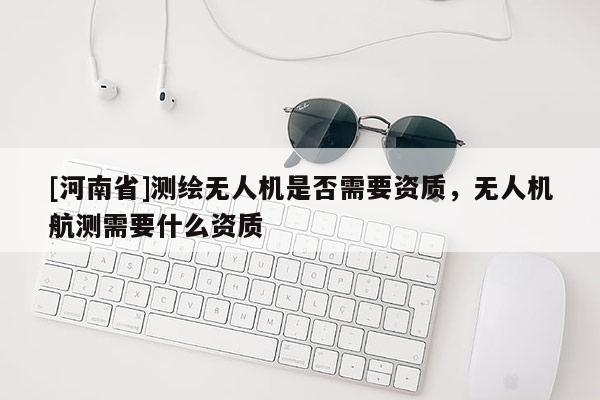 [河南省]測繪無人機是否需要資質(zhì)，無人機航測需要什么資質(zhì)