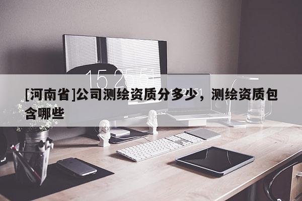 [河南省]公司測繪資質(zhì)分多少，測繪資質(zhì)包含哪些