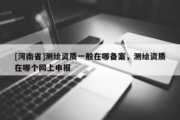 [河南省]測繪資質一般在哪備案，測繪資質在哪個網上申報