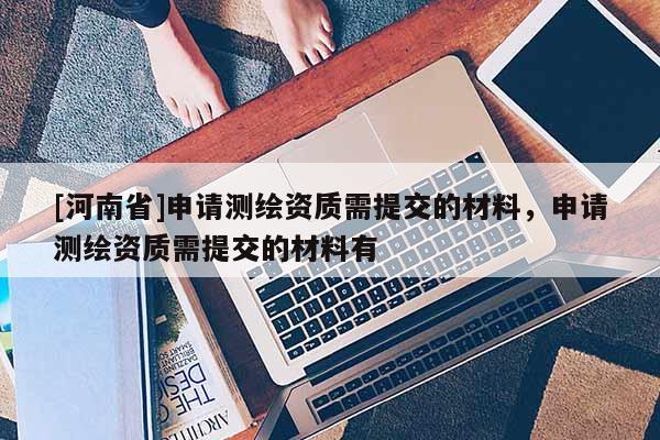 [河南省]申請(qǐng)測(cè)繪資質(zhì)需提交的材料，申請(qǐng)測(cè)繪資質(zhì)需提交的材料有