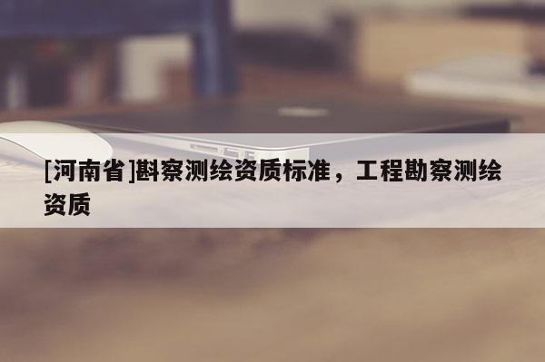 [河南省]斟察測繪資質標準，工程勘察測繪資質