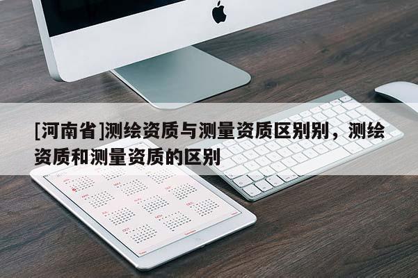 [河南省]測繪資質(zhì)與測量資質(zhì)區(qū)別別，測繪資質(zhì)和測量資質(zhì)的區(qū)別