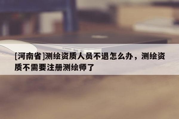 [河南省]測繪資質人員不退怎么辦，測繪資質不需要注冊測繪師了