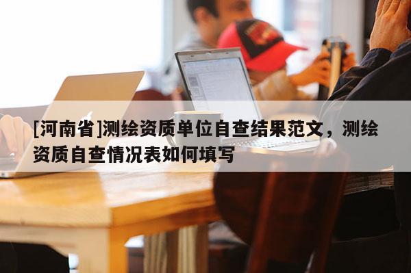 [河南省]測繪資質(zhì)單位自查結果范文，測繪資質(zhì)自查情況表如何填寫