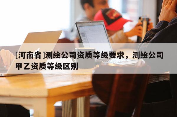 [河南省]測繪公司資質等級要求，測繪公司甲乙資質等級區別