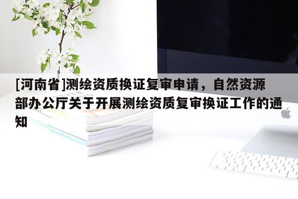 [河南省]測繪資質換證復審申請，自然資源部辦公廳關于開展測繪資質復審換證工作的通知
