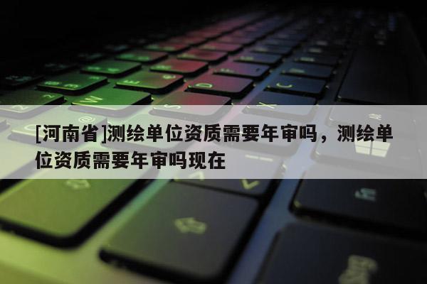 [河南省]測繪單位資質(zhì)需要年審嗎，測繪單位資質(zhì)需要年審嗎現(xiàn)在