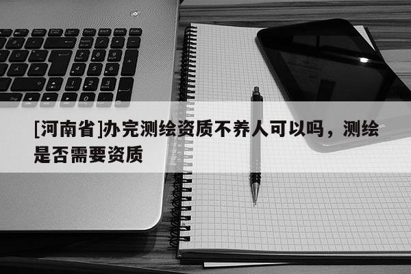 [河南省]辦完測繪資質(zhì)不養(yǎng)人可以嗎，測繪是否需要資質(zhì)
