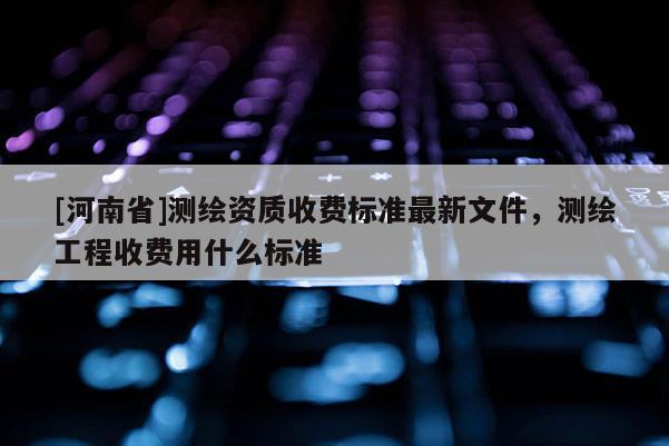 [河南省]測繪資質收費標準最新文件，測繪工程收費用什么標準