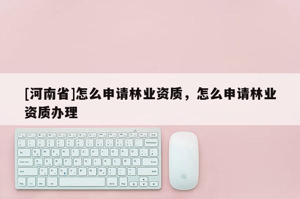 [河南省]怎么申請林業資質，怎么申請林業資質辦理