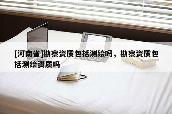 [河南省]勘察資質(zhì)包括測繪嗎，勘察資質(zhì)包括測繪資質(zhì)嗎