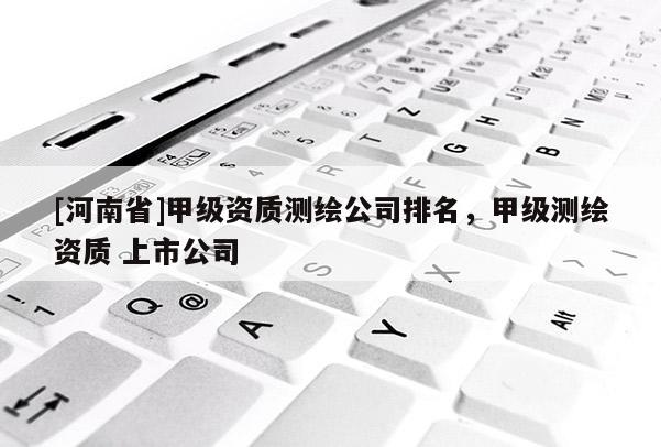 [河南省]甲級資質測繪公司排名，甲級測繪資質 上市公司