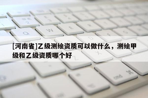 [河南省]乙級測繪資質可以做什么，測繪甲級和乙級資質哪個好