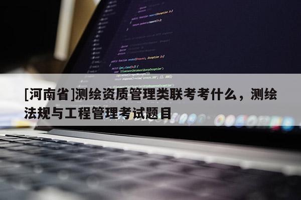 [河南省]測繪資質管理類聯考考什么，測繪法規與工程管理考試題目
