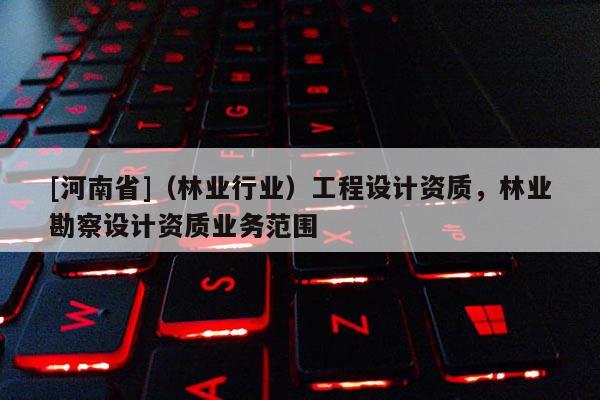 [河南省]（林業(yè)行業(yè)）工程設計資質(zhì)，林業(yè)勘察設計資質(zhì)業(yè)務范圍